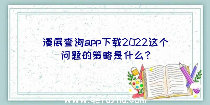 漫展查询app下载2022这个问题的策略是什么？