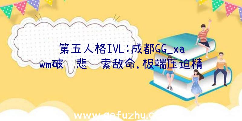 第五人格IVL:成都GG_xawm破轮悲观索敌命,极端压迫精