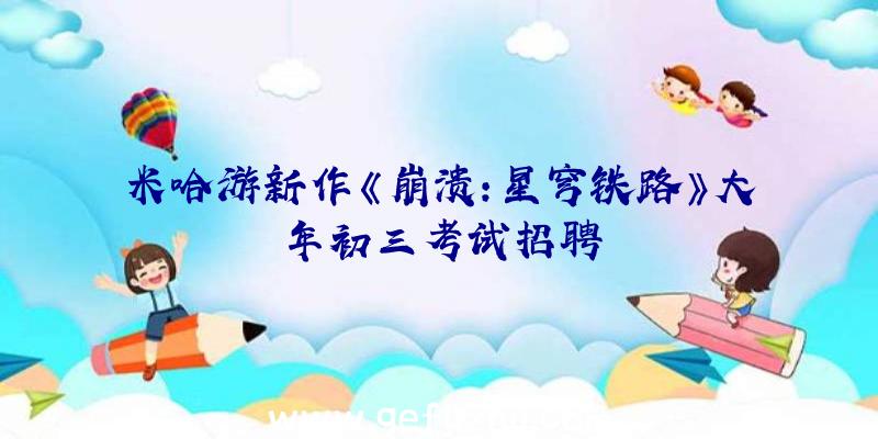 米哈游新作《崩溃:星穹铁路》大年初三考试招聘