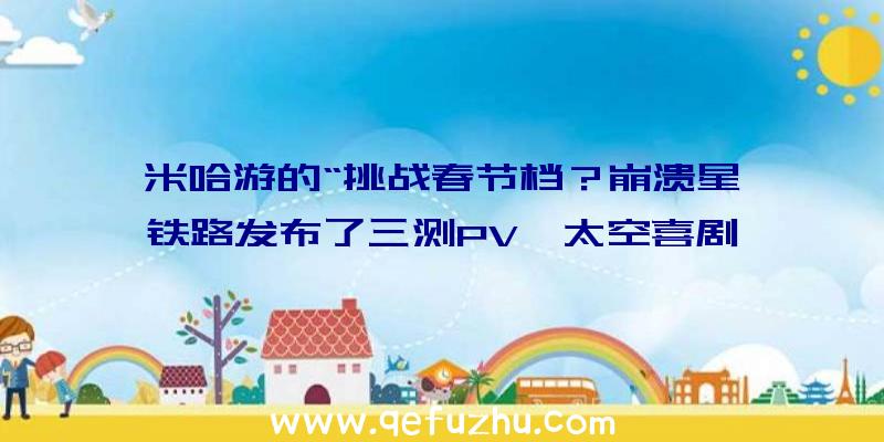 米哈游的“挑战春节档？崩溃星穹铁路发布了三测PV《太空喜剧