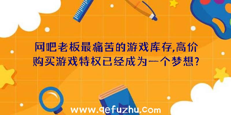 网吧老板最痛苦的游戏库存,高价购买游戏特权已经成为一个梦想？