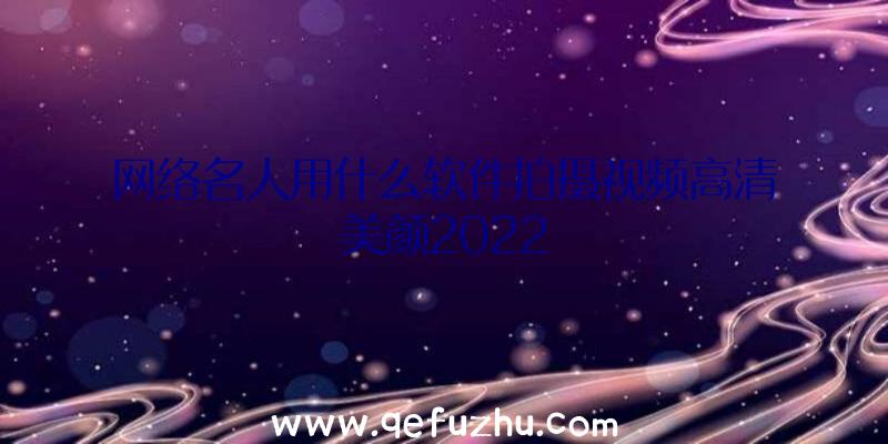 网络名人用什么软件拍摄视频高清美颜2022