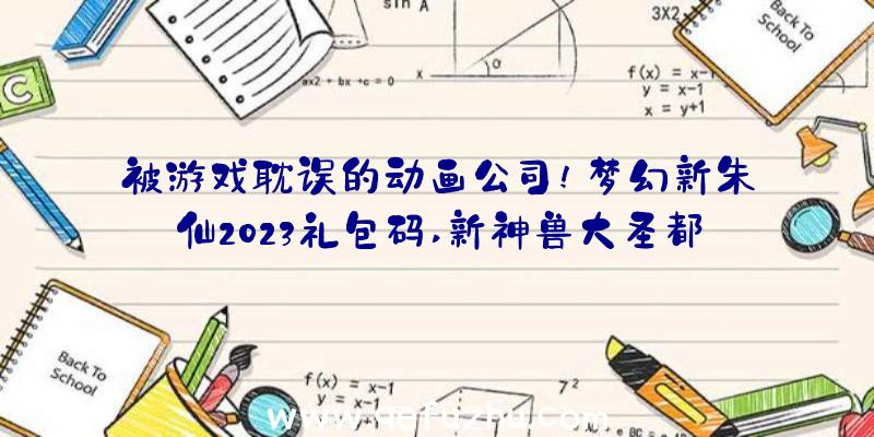 被游戏耽误的动画公司!梦幻新朱仙2023礼包码,新神兽大圣都