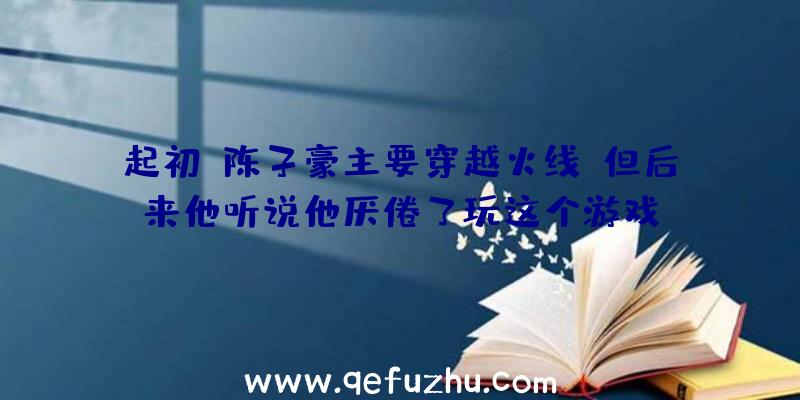 起初,陈子豪主要穿越火线,但后来他听说他厌倦了玩这个游戏