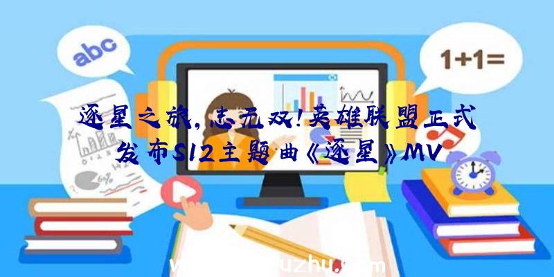 逐星之旅,志无双!英雄联盟正式发布S12主题曲《逐星》MV