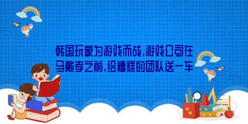 韩国玩家为游戏而战,游戏公司在马戴孝之前,给糟糕的团队送一车