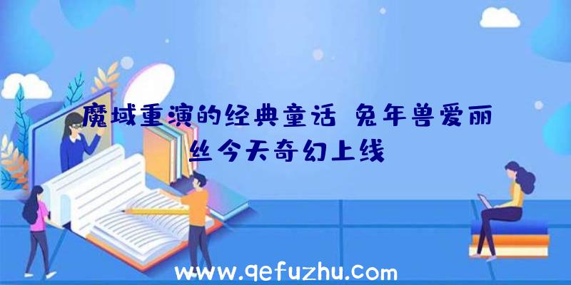 魔域重演的经典童话,兔年兽爱丽丝今天奇幻上线!